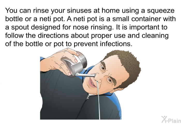 You can rinse your sinuses at home using a squeeze bottle or a neti pot. A neti pot is a small container with a spout designed for nose rinsing. It is important to follow the directions about proper use and cleaning of the bottle or pot to prevent infections.