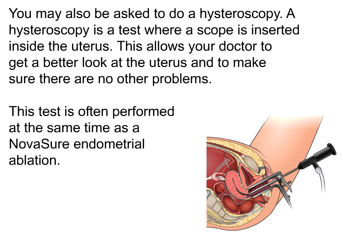 You may also be asked to do a hysteroscopy. A hysteroscopy is a test where a scope is inserted inside the uterus. This allows your doctor to get a better look at the uterus and to make sure there are no other problems. This test is often performed at the same time as a NovaSure endometrial ablation.