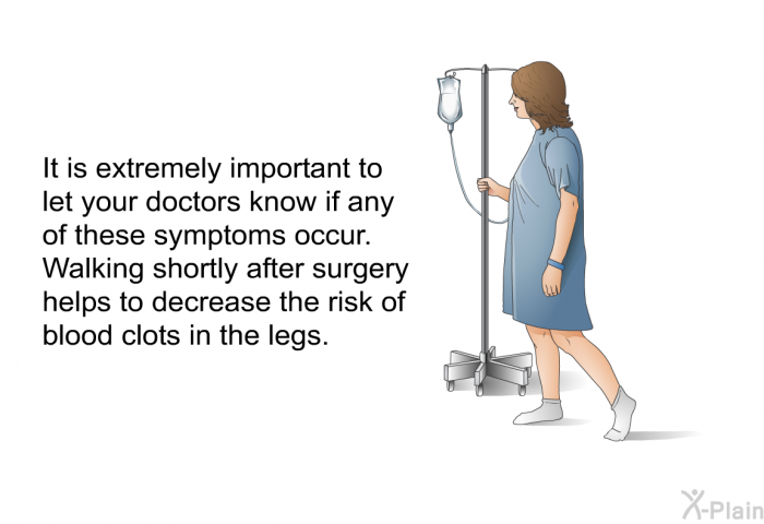 It is extremely important to let your doctors know if any of these symptoms occur. Walking shortly after surgery helps to decrease the risk of blood clots in the legs.