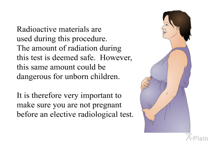 Radioactive materials are used during this procedure. The amount of radiation during this test is deemed safe. However, this same amount could be dangerous for unborn children. It is therefore very important to make sure you are not pregnant before an elective radiological test.