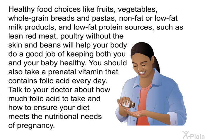 Healthy food choices like fruits, vegetables, whole-grain breads and pastas, non-fat or low-fat milk products, and low-fat protein sources, such as lean red meat, poultry without the skin and beans will help your body do a good job of keeping both you and your baby healthy. You should also take a prenatal vitamin that contains folic acid every day. Talk to your doctor about how much folic acid to take and how to ensure your diet meets the nutritional needs of pregnancy.