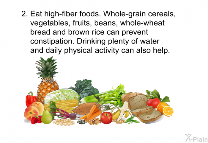 Eat high-fiber foods. Whole-grain cereals, vegetables, fruits, beans, whole-wheat bread and brown rice can prevent constipation. Drinking plenty of water and daily physical activity can also help.
