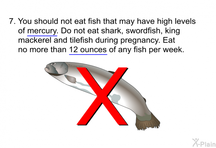You should not eat fish that may have high levels of mercury. Do not eat shark, swordfish, king mackerel and tilefish during pregnancy. Eat no more than 12 ounces of any fish per week.