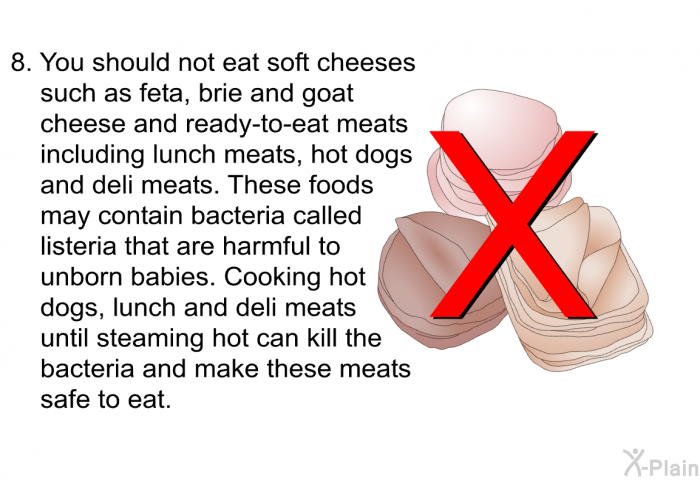 You should not eat soft cheeses such as feta, brie and goat cheese and ready-to-eat meats including lunch meats, hot dogs and deli meats. These foods may contain bacteria called listeria that are harmful to unborn babies. Cooking hot dogs, lunch and deli meats until steaming hot can kill the bacteria and make these meats safe to eat.