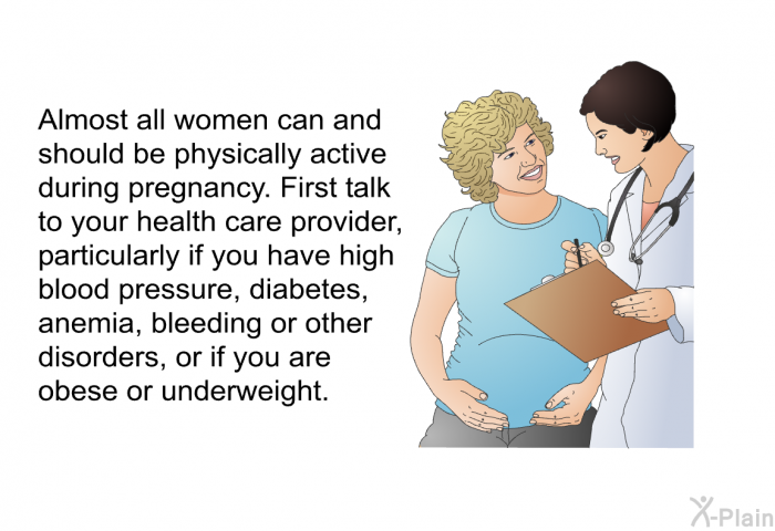 Almost all women can and should be physically active during pregnancy. First talk to your health care provider, particularly if you have high blood pressure, diabetes, anemia, bleeding or other disorders, or if you are obese or underweight.