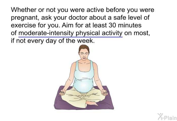 Whether or not you were active before you were pregnant, ask your doctor about a safe level of exercise for you. Aim for at least 30 minutes of moderate-intensity physical activity on most, if not every day of the week.