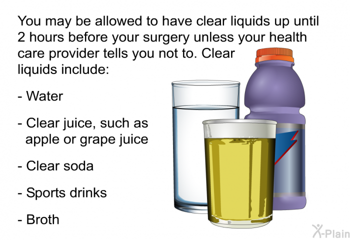 You may be allowed to have clear liquids up until 2 hours before your surgery unless your health care provider tells you not to. Clear liquids include:  Water Clear juice, such as apple or grape juice Clear soda Sports drinks Broth