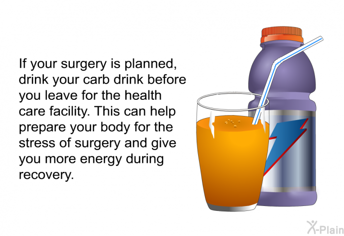 If your surgery is planned, drink your carb drink before you leave for the health care facility. This can help prepare your body for the stress of surgery and give you more energy during recovery.