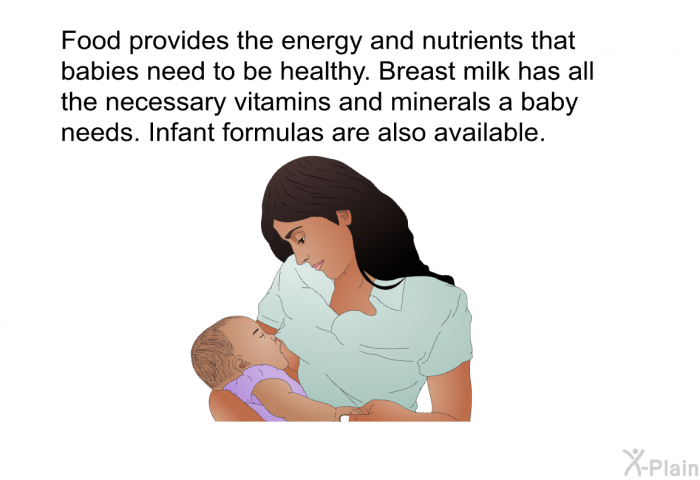Food provides the energy and nutrients that babies need to be healthy. Breast milk has all the necessary vitamins and minerals a baby needs. Infant formulas are also available.