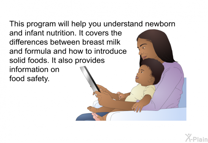 This health information will help you understand newborn and infant nutrition. It covers the differences between breast milk and formula and how to introduce solid foods. It also provides information on food safety.