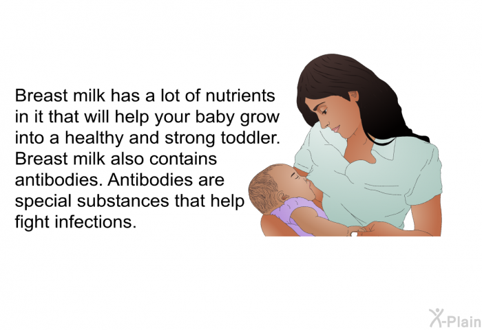 Breast milk has a lot of nutrients in it that will help your baby grow into a healthy and strong toddler. Breast milk also contains antibodies. Antibodies are special substances that help fight infections.
