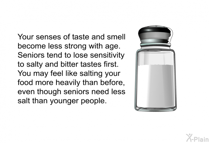 Your senses of taste and smell become less strong with age. Seniors tend to lose sensitivity to salty and bitter tastes first. You may feel like salting your food more heavily than before, even though seniors need less salt than younger people.