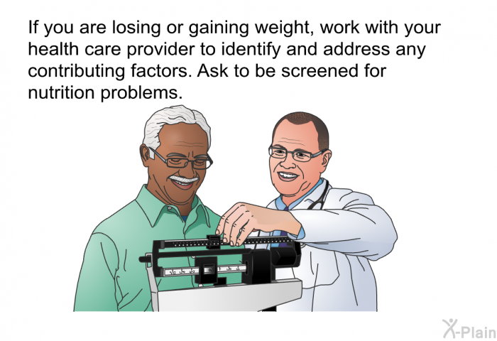 If you are losing or gaining weight, work with your health care provider to identify and address any contributing factors. Ask to be screened for nutrition problems.