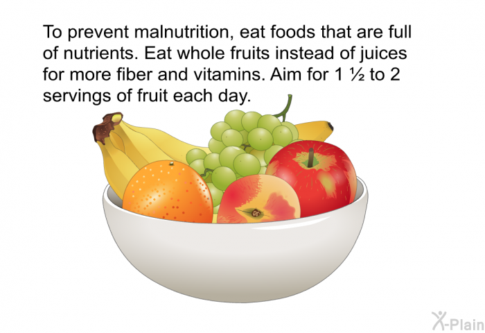 To prevent malnutrition, eat foods that are full of nutrients. Eat whole fruits instead of juices for more fiber and vitamins. Aim for 1 ½ to 2 servings of fruit each day.