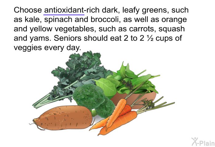 Choose antioxidant-rich dark, leafy greens, such as kale, spinach and broccoli, as well as orange and yellow vegetables, such as carrots, squash and yams. Seniors should eat 2 to 2 ½ cups of veggies every day.