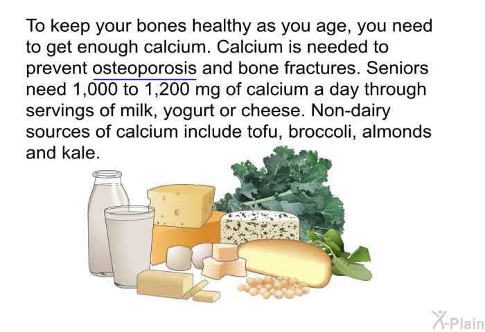 To keep your bones healthy as you age, you need to get enough calcium. Calcium is needed to prevent osteoporosis and bone fractures. Seniors need 1,000 to 1,200 mg of calcium a day through servings of milk, yogurt or cheese. Non-dairy sources of calcium include tofu, broccoli, almonds and kale.