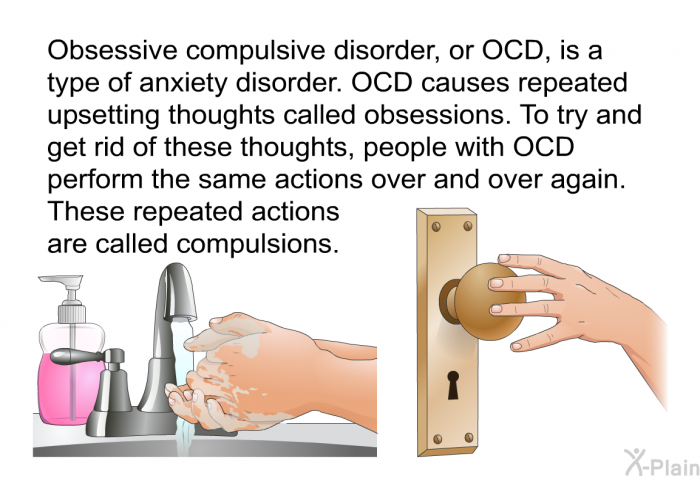 Obsessive compulsive disorder, or OCD, is a type of anxiety disorder. OCD causes repeated upsetting thoughts called obsessions. To try and get rid of these thoughts, people with OCD perform the same actions over and over again. These repeated actions are called compulsions.