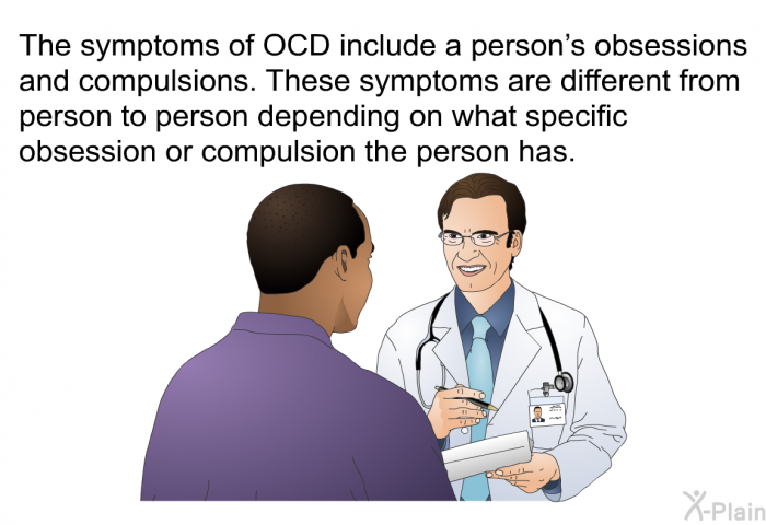 The symptoms of OCD include a person's obsessions and compulsions. These symptoms are different from person to person depending on what specific obsession or compulsion the person has.