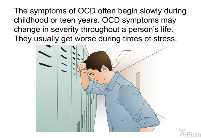 The symptoms of OCD often begin slowly during childhood or teen years. OCD symptoms may change in severity throughout a person's life. They usually get worse during times of stress.