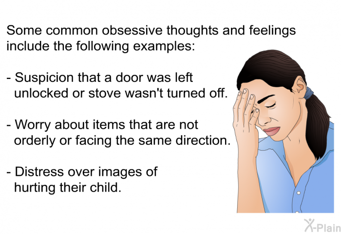 Some common obsessive thoughts and feelings include the following examples:  Suspicion that a door was left unlocked or stove wasn't turned off. Worry about items that are not orderly or facing the same direction.  
Distress over images of hurting their child.