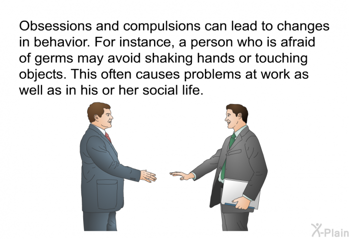 Obsessions and compulsions can lead to changes in behavior. For instance, a person who is afraid of germs may avoid shaking hands or touching objects. This often causes problems at work as well as in his or her social life.