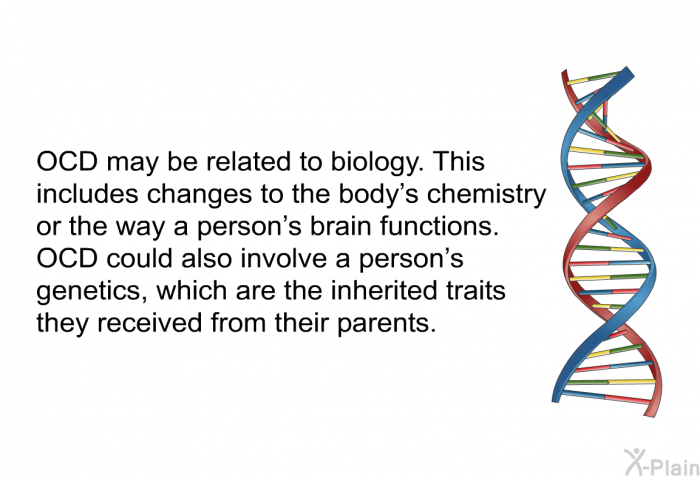 OCD may be related to biology. This includes changes to the body's chemistry or the way a person's brain functions. OCD could also involve a person's genetics, which are the inherited traits they received from their parents.