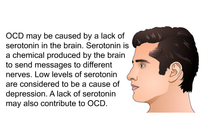 OCD may be caused by a lack of serotonin in the brain. Serotonin is a chemical produced by the brain to send messages to different nerves. Low levels of serotonin are considered to be a cause of depression. A lack of serotonin may also contribute to OCD.