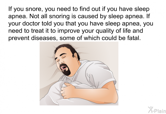 If you snore, you need to find out if you have sleep apnea. Not all snoring is caused by sleep apnea. If your doctor told you that you have sleep apnea, you need to treat it to improve your quality of life and prevent diseases, some of which could be fatal.