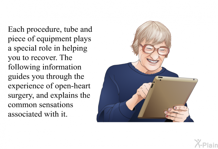 Each procedure, tube and piece of equipment plays a special role in helping you to recover. The following information guides you through the experience of open-heart surgery, and explains the common sensations associated with it.