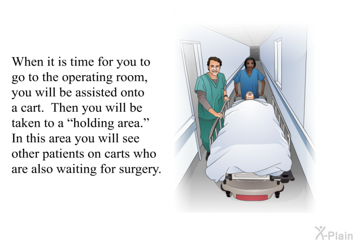 When it is time for you to go to the operating room, you will be assisted onto a cart. Then you will be taken to a “holding area.” In this area you will see other patients on carts who are also waiting for surgery.