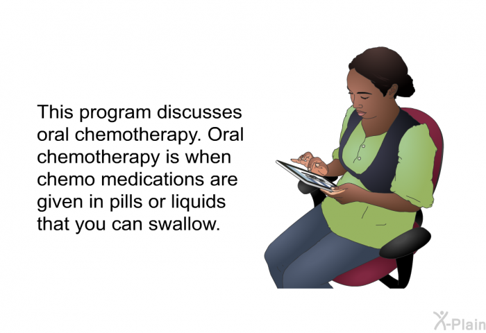 This health information discusses oral chemotherapy. Oral chemotherapy is when chemo medications are given in pills or liquids that you can swallow.
