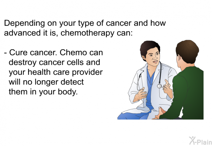 Depending on your type of cancer and how advanced it is, chemotherapy can:  Cure cancer. Chemo can destroy cancer cells and your health care provider will no longer detect them in your body.