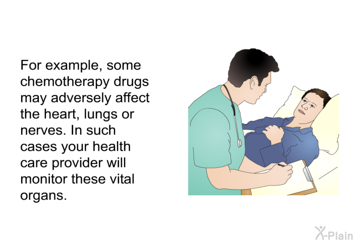 For example, some chemotherapy drugs may adversely affect the heart, lungs or nerves. In such cases your health care provider will monitor these vital organs.