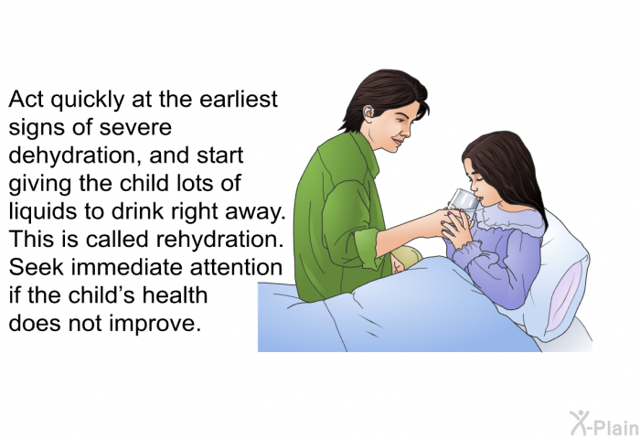 Act quickly at the earliest signs of severe dehydration, and start giving the child lots of liquids to drink right away. This is called rehydration. Seek immediate attention if the child's health does not improve.