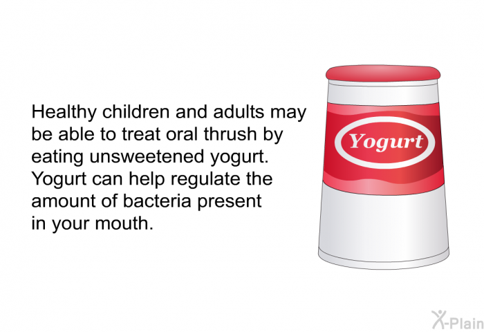 Healthy children and adults may be able to treat oral thrush by eating unsweetened yogurt. Yogurt can help regulate the amount of bacteria present in your mouth.