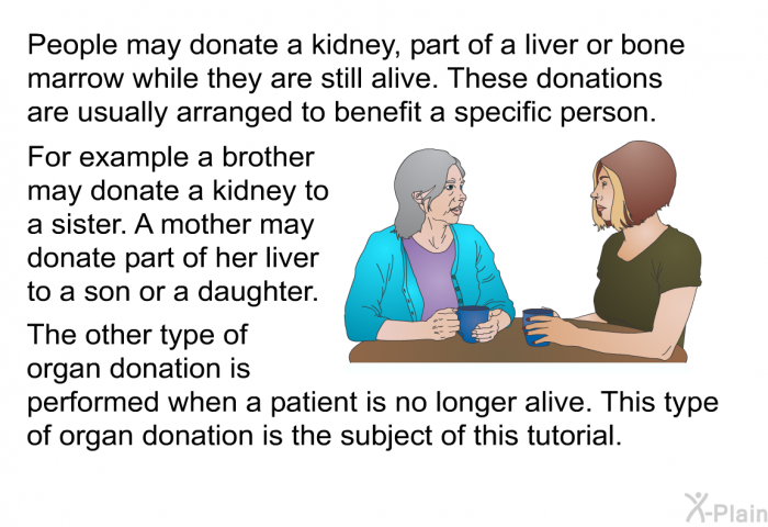 People may donate a kidney, part of a liver or bone marrow while they are still alive. These donations are usually arranged to benefit a specific person. For example a brother may donate a kidney to a sister. A mother may donate part of her liver to a son or a daughter. The other type of organ donation is performed when a patient is no longer alive. This type of organ donation is the subject of this health information.