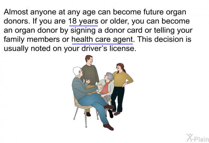 Almost anyone at any age can become future organ donors. If you are 18 years or older, you can become an organ donor by signing a donor card or telling your family members or health care agent. This decision is usually noted on your driver’s license.