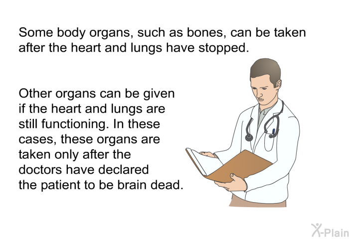 Some body organs, such as bones, can be taken after the heart and lungs have stopped. Other organs can be given if the heart and lungs are still functioning. In these cases, these organs are taken only after the doctors have declared the patient to be brain dead.