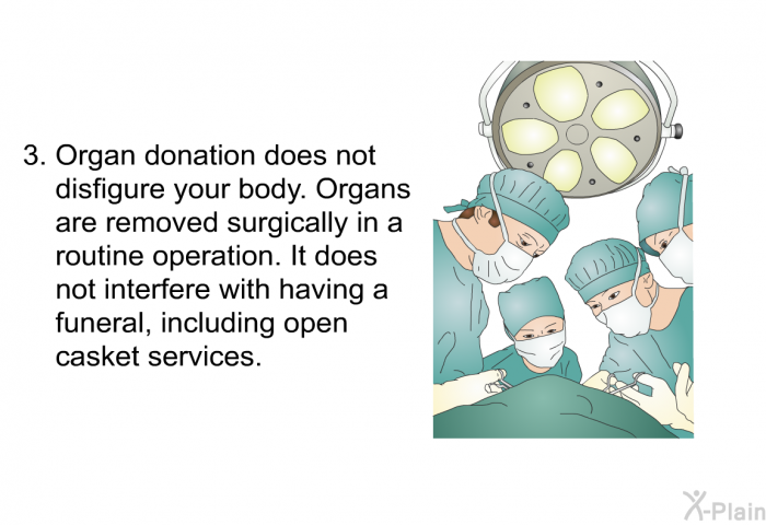 Organ donation does not disfigure your body. Organs are removed surgically in a routine operation. It does not interfere with having a funeral, including open casket services.