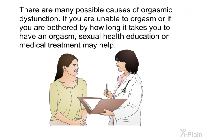 There are many possible causes of orgasmic dysfunction. If you are unable to orgasm or if you are bothered by how long it takes you to have an orgasm, sexual health education or medical treatment may help.
