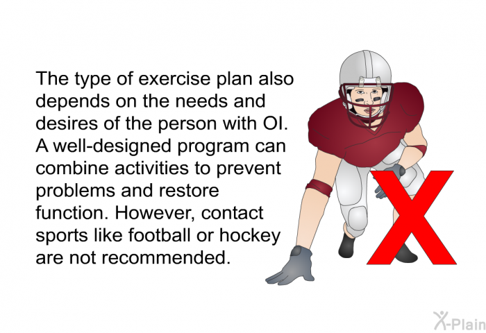 The type of exercise plan also depends on the needs and desires of the person with OI. A well-designed program can combine activities to prevent problems and restore function. However, contact sports like football or hockey are not recommended.