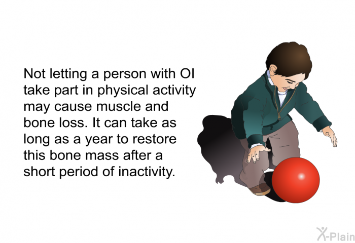Not letting a person with OI take part in physical activity may cause muscle and bone loss. It can take as long as a year to restore this bone mass after a short period of inactivity.
