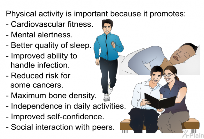 Physical activity is important because it promotes:  Cardiovascular fitness. Mental alertness. Better quality of sleep. Improved ability to handle infection. Reduced risk for some cancers. Maximum bone density. Independence in daily activities. Improved self-confidence. Social interaction with peers.
