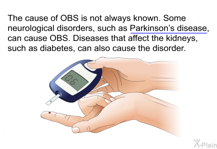The cause of OBS is not always known. Some neurological disorders, such as Parkinson's disease, can cause OBS. Diseases that affect the kidneys, such as diabetes, can also cause the disorder.