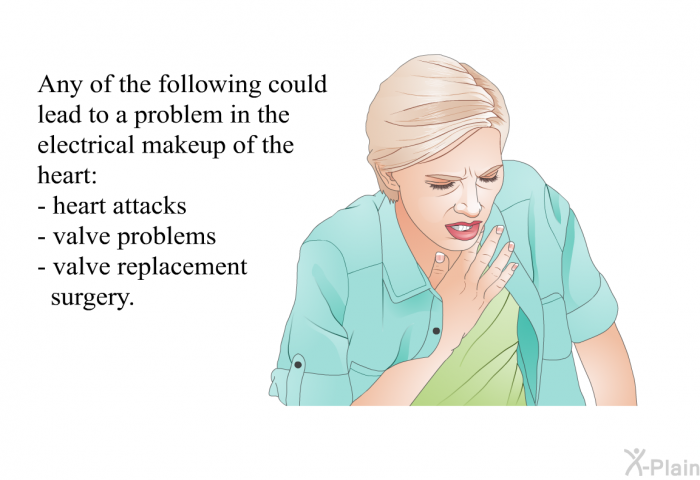 Any of the following could lead to a problem in the electrical makeup of the heart:  heart attacks valve problems valve replacement surgery.