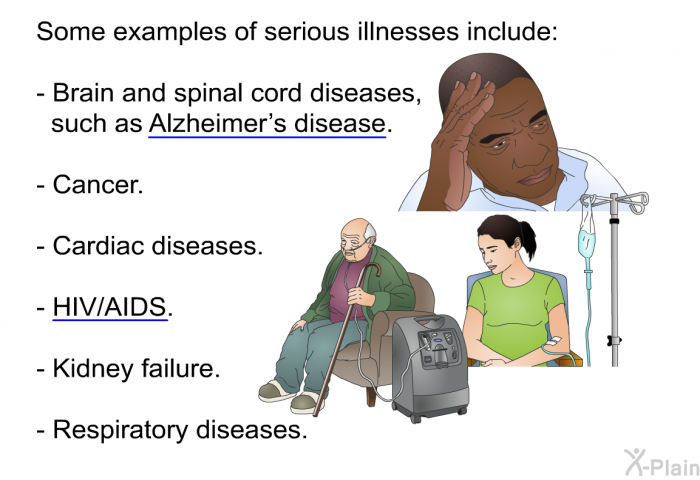 Some examples of serious illnesses include:  Brain and spinal cord diseases, such as Alzheimer’s disease. Cancer. Cardiac diseases. HIV/AIDS.Kidney failure. Respiratory diseases.
