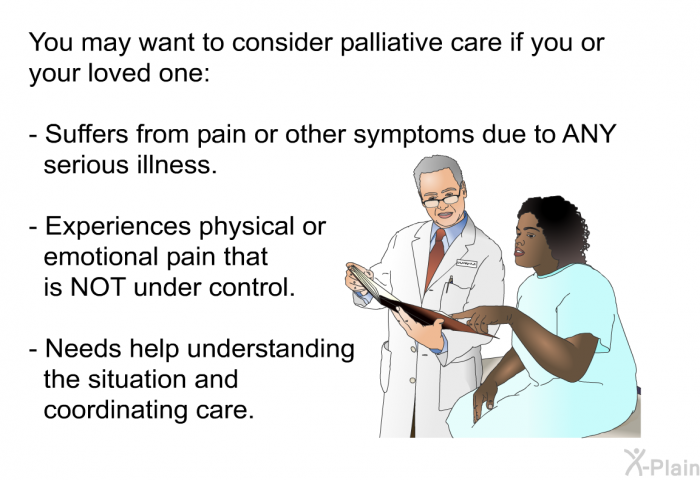 You may want to consider palliative care if you or your loved one:  Suffers from pain or other symptoms due to ANY serious illness. Experiences physical or emotional pain that is NOT under control. Needs help understanding the situation and coordinating care.
