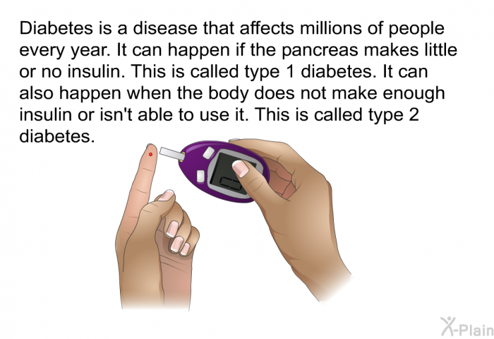 Diabetes is a disease that affects millions of people every year. It can happen if the pancreas makes little or no insulin. This is called type 1 diabetes. It can also happen when the body does not make enough insulin or isn't able to use it. This is called type 2 diabetes.