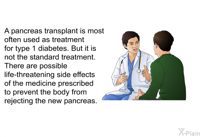 A pancreas transplant is most often used as treatment for type 1 diabetes. But it is not the standard treatment. There are possible life-threatening side effects of the medicine prescribed to prevent the body from rejecting the new pancreas.