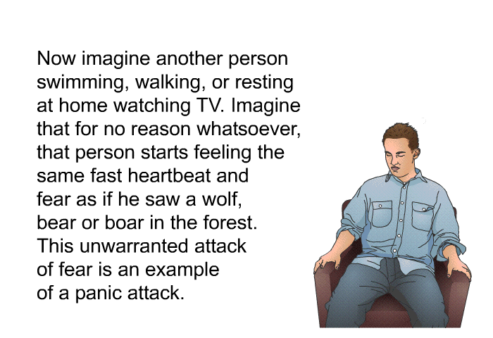Now imagine another person swimming, walking or resting at home watching TV. Imagine that for no reason whatsoever, that person starts feeling the same fast heartbeat and fear as if he saw a wolf, bear or boar in the forest. This unwarranted attack of fear is an example of a panic attack.